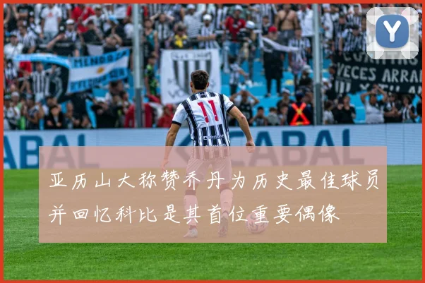 亚历山大称赞乔丹为历史最佳球员并回忆科比是其首位重要偶像