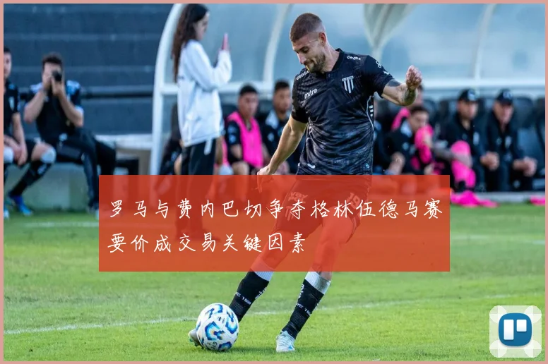 罗马与费内巴切争夺格林伍德马赛要价成交易关键因素