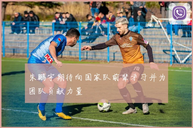 朱鹏宇期待向国家队前辈学习并为团队贡献力量
