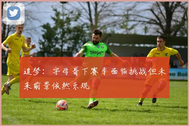 追梦：字母哥下赛季面临挑战但未来前景依然乐观