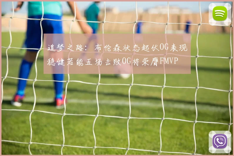 追梦之路：布伦森状态起伏OG表现稳健若能五场击败OG将荣膺FMVP