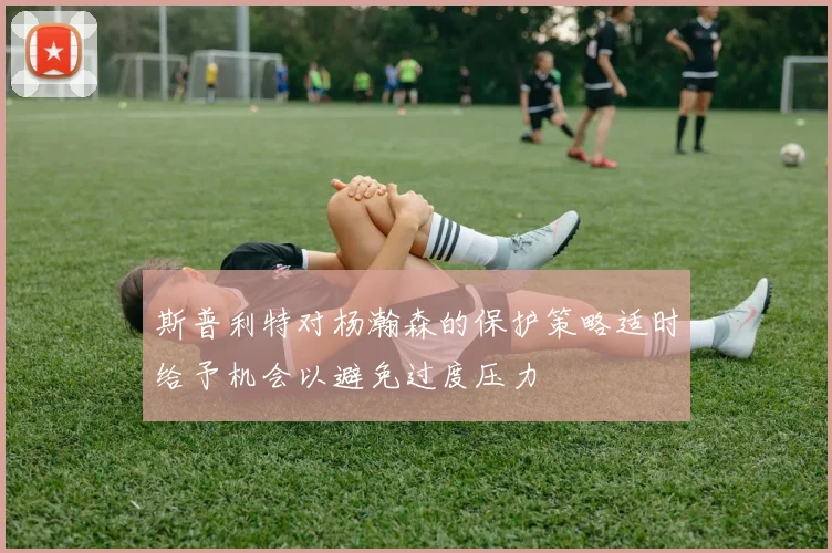 斯普利特对杨瀚森的保护策略适时给予机会以避免过度压力