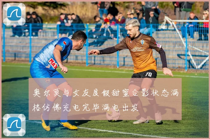 奥尔莫与女友度假甜蜜合影状态满格仿佛充电完毕满电出发