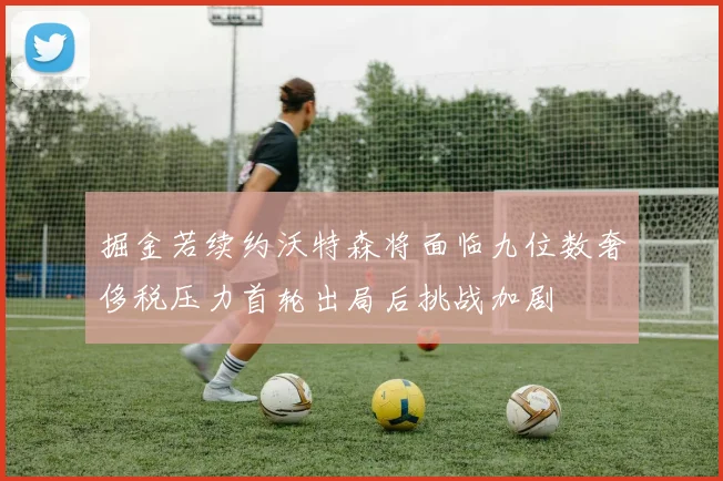 掘金若续约沃特森将面临九位数奢侈税压力首轮出局后挑战加剧