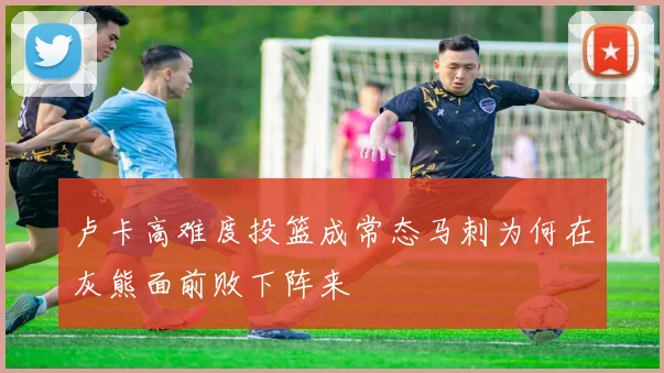 卢卡高难度投篮成常态马刺为何在灰熊面前败下阵来