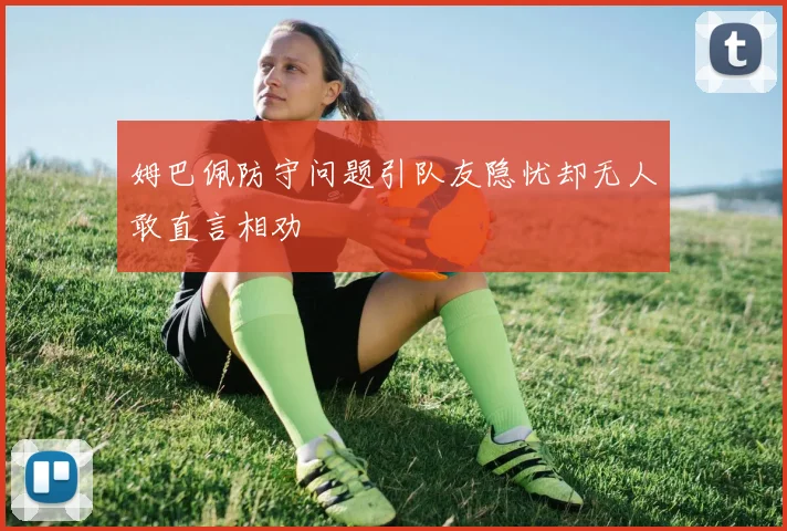 姆巴佩防守问题引队友隐忧却无人敢直言相劝