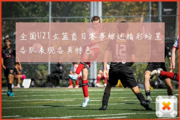 全国U21女篮首日赛事综述精彩纷呈各队表现各具特色